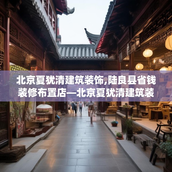 北京夏犹清建筑装饰,陆良县省钱装修布置店—北京夏犹清建筑装饰369.a245b246c249fgy.256fghfd