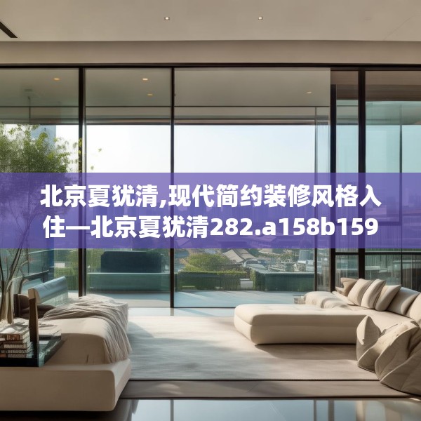 北京夏犹清,现代简约装修风格入住—北京夏犹清282.a158b159c162fgy.169lkjl