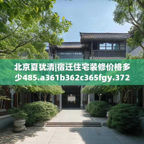 北京夏犹清|宿迁住宅装修价格多少485.a361b362c365fgy.372bnbn