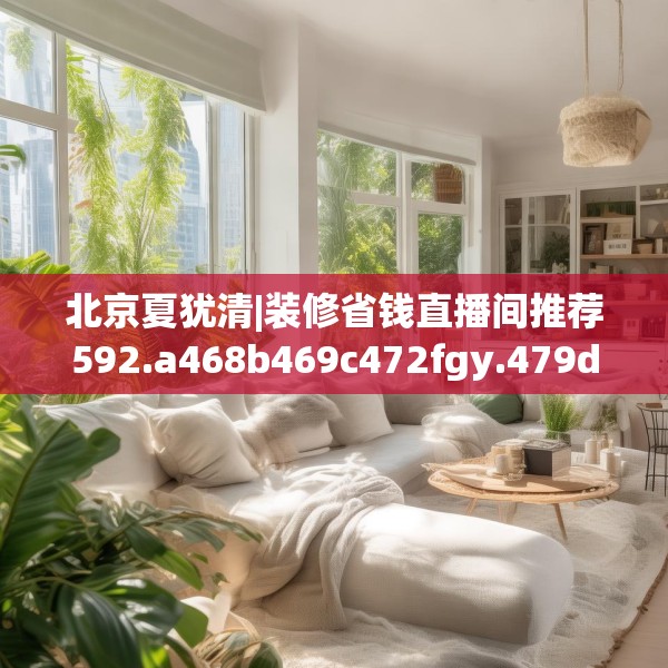 北京夏犹清|装修省钱直播间推荐592.a468b469c472fgy.479dewqe
