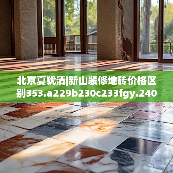 北京夏犹清|新山装修地砖价格区别353.a229b230c233fgy.240cvcx