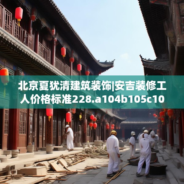 北京夏犹清建筑装饰|安吉装修工人价格标准228.a104b105c108fgy.115lkjl