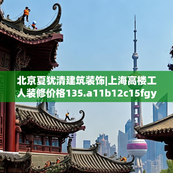 北京夏犹清建筑装饰|上海高楼工人装修价格135.a11b12c15fgy.22fghfd