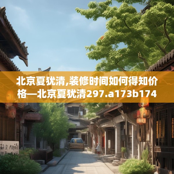 北京夏犹清,装修时间如何得知价格—北京夏犹清297.a173b174c177fgy.184fghfd