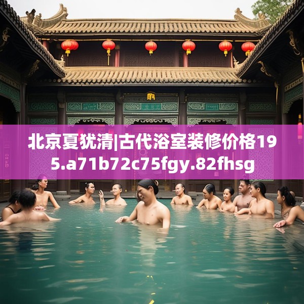 北京夏犹清|古代浴室装修价格195.a71b72c75fgy.82fhsg