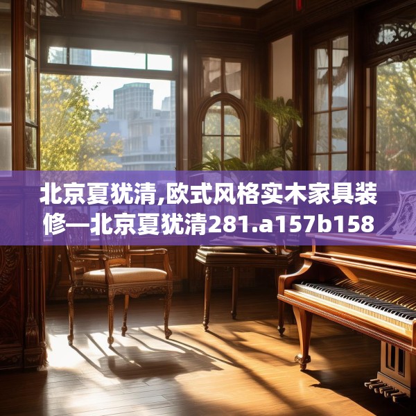 北京夏犹清,欧式风格实木家具装修—北京夏犹清281.a157b158c161fgy.168cvcx