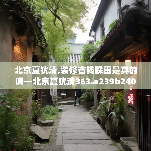 北京夏犹清,装修省钱踩雷是真的吗—北京夏犹清363.a239b240c243fgy.250uyk
