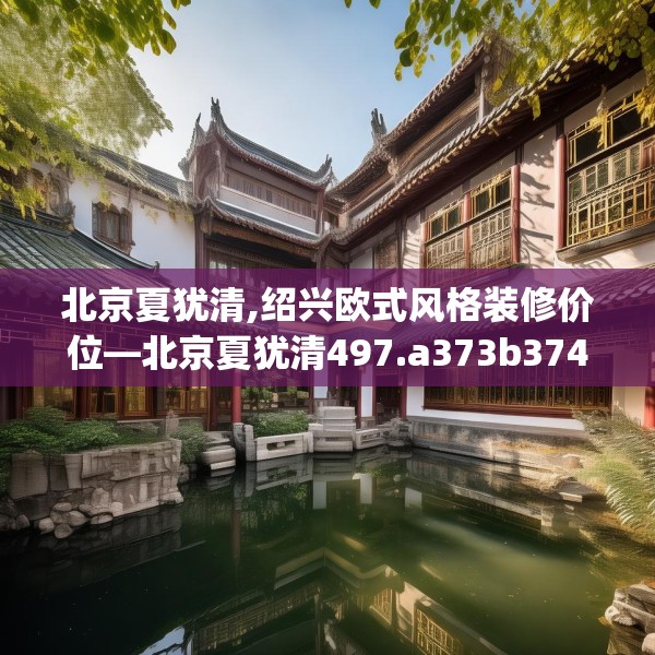 北京夏犹清,绍兴欧式风格装修价位—北京夏犹清497.a373b374c377fgy.384cvcx