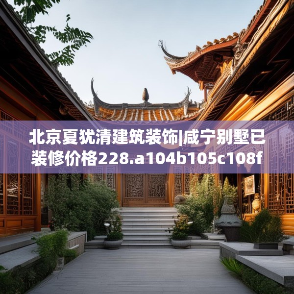 北京夏犹清建筑装饰|咸宁别墅已装修价格228.a104b105c108fgy.115lkjl