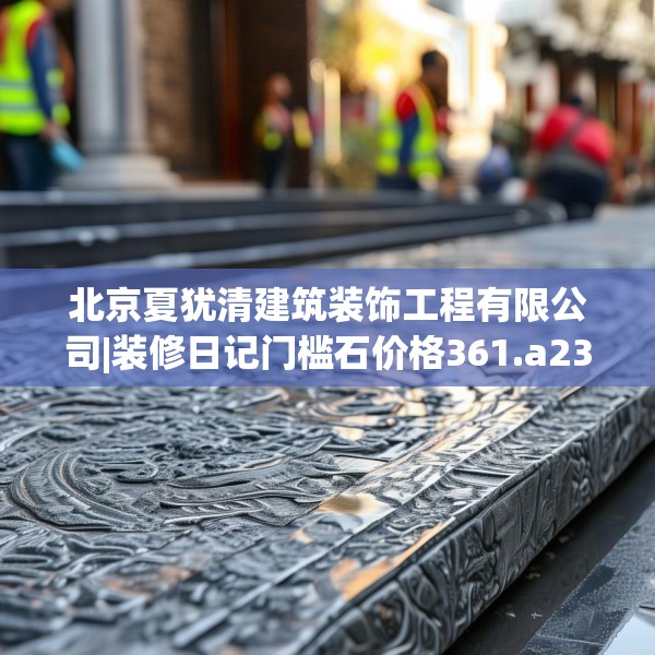 北京夏犹清建筑装饰工程有限公司|装修日记门槛石价格361.a237b238c241fgy.248jhhj