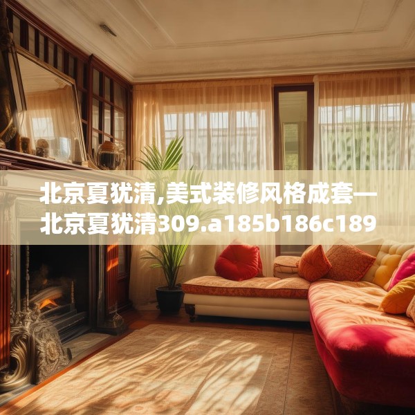北京夏犹清,美式装修风格成套—北京夏犹清309.a185b186c189fgy.196uyk