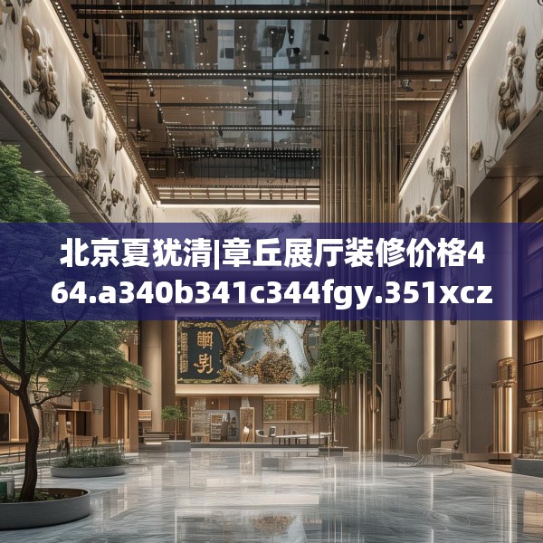北京夏犹清|章丘展厅装修价格464.a340b341c344fgy.351xczxv