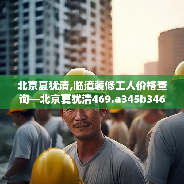 北京夏犹清,临漳装修工人价格查询—北京夏犹清469.a345b346c349fgy.356jhhj