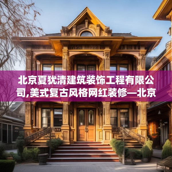 北京夏犹清建筑装饰工程有限公司,美式复古风格网红装修—北京夏犹清建筑装饰工程有限公司591.a467b468c471fgy.478fhsg