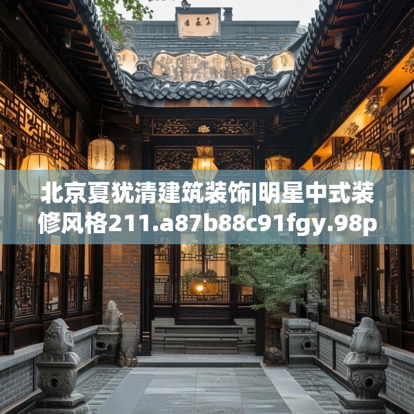 北京夏犹清建筑装饰|明星中式装修风格211.a87b88c91fgy.98poiy