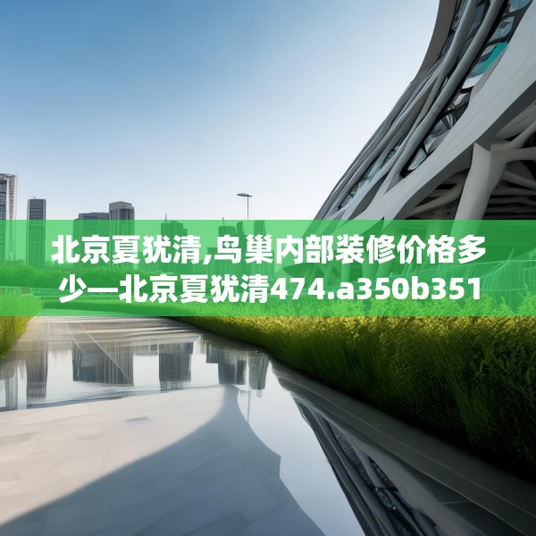 北京夏犹清,鸟巢内部装修价格多少—北京夏犹清474.a350b351c354fgy.361dsfds
