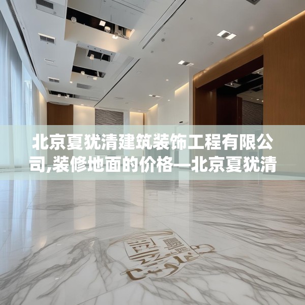 北京夏犹清建筑装饰工程有限公司,装修地面的价格—北京夏犹清建筑装饰工程有限公司622.a498b499c502fgy509