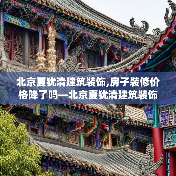 北京夏犹清建筑装饰,房子装修价格降了吗—北京夏犹清建筑装饰497.a373b374c377fgy.384cvcx