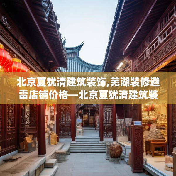北京夏犹清建筑装饰,芜湖装修避雷店铺价格—北京夏犹清建筑装饰181.a57b58c61fgy.68jhhj
