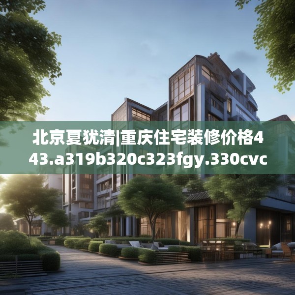 北京夏犹清|重庆住宅装修价格443.a319b320c323fgy.330cvcx