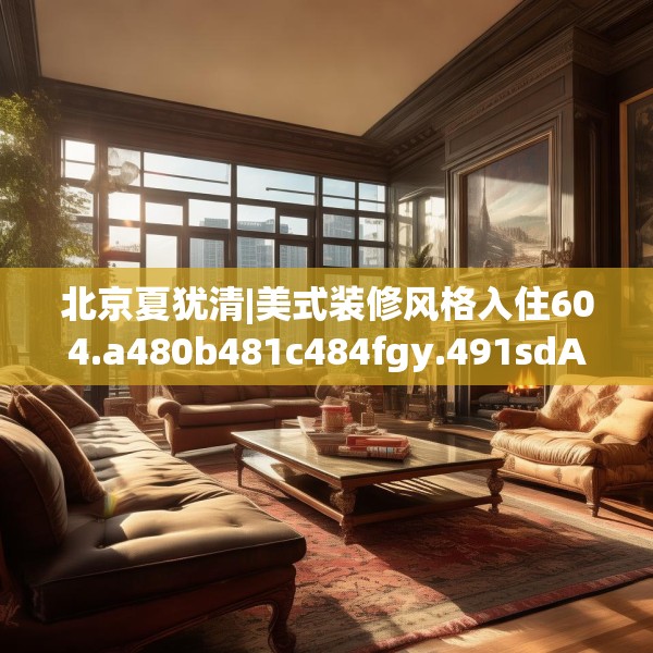 北京夏犹清|美式装修风格入住604.a480b481c484fgy.491sdA