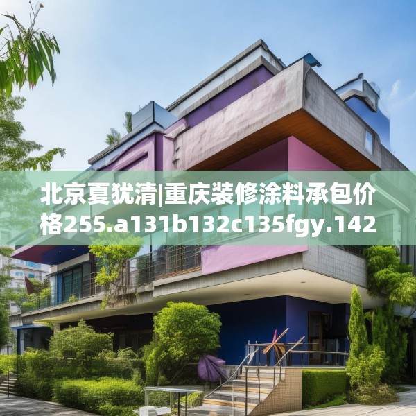 北京夏犹清|重庆装修涂料承包价格255.a131b132c135fgy.142uyk