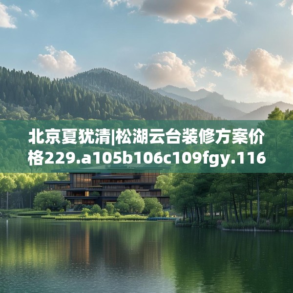 北京夏犹清|松湖云台装修方案价格229.a105b106c109fgy.116poiy
