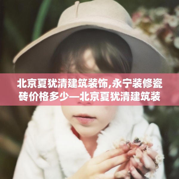 北京夏犹清建筑装饰,永宁装修瓷砖价格多少—北京夏犹清建筑装饰529.a405b406c409fgy.416fdsfds