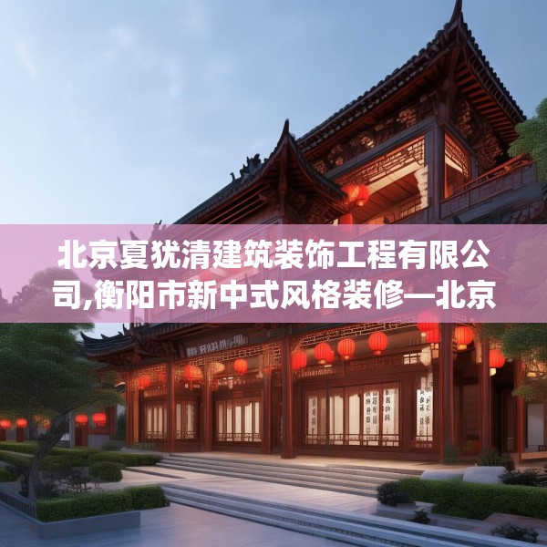 北京夏犹清建筑装饰工程有限公司,衡阳市新中式风格装修—北京夏犹清建筑装饰工程有限公司618.a494b495c498fgy.505dsfds