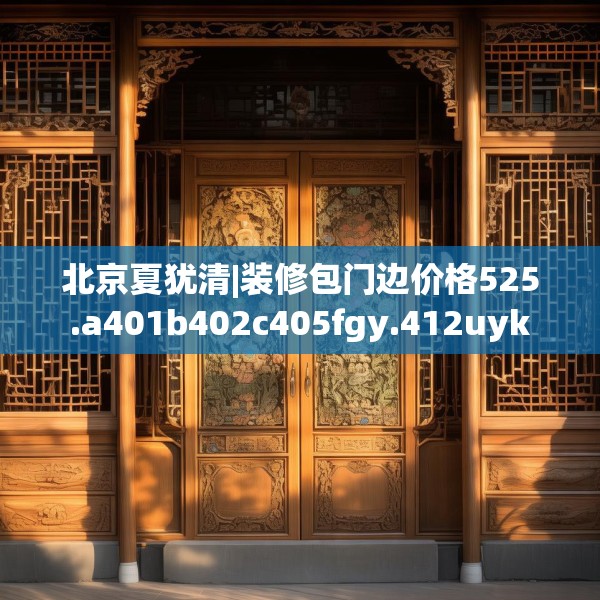 北京夏犹清|装修包门边价格525.a401b402c405fgy.412uyk