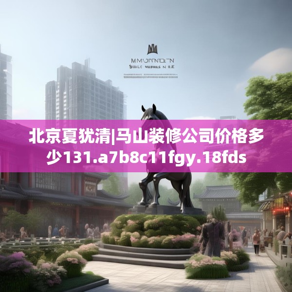 北京夏犹清|马山装修公司价格多少131.a7b8c11fgy.18fds