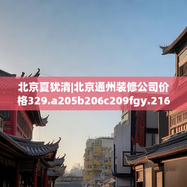 北京夏犹清|北京通州装修公司价格329.a205b206c209fgy.216fds