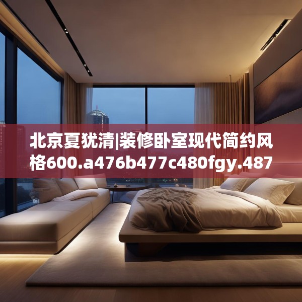 北京夏犹清|装修卧室现代简约风格600.a476b477c480fgy.487dsfds