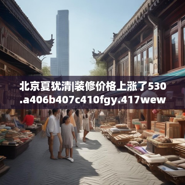 北京夏犹清|装修价格上涨了530.a406b407c410fgy.417wew