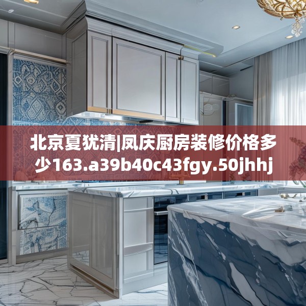 北京夏犹清|凤庆厨房装修价格多少163.a39b40c43fgy.50jhhj
