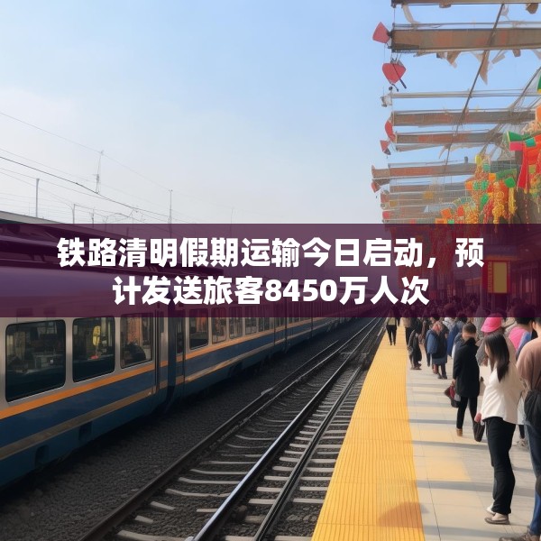 铁路清明假期运输今日启动，预计发送旅客8450万人次