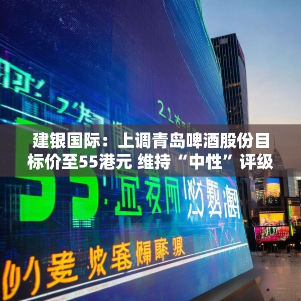 建银国际：上调青岛啤酒股份目标价至55港元 维持“中性”评级