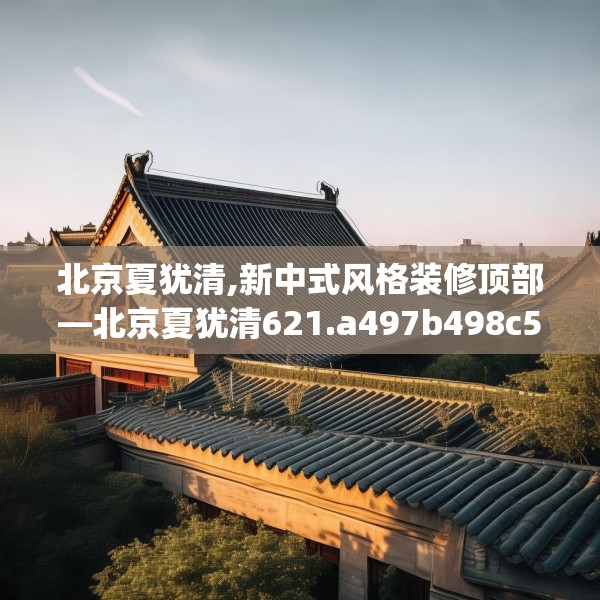 北京夏犹清,新中式风格装修顶部—北京夏犹清621.a497b498c501fgy508