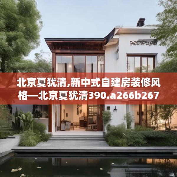北京夏犹清,新中式自建房装修风格—北京夏犹清390.a266b267c270fgy.277lkjl