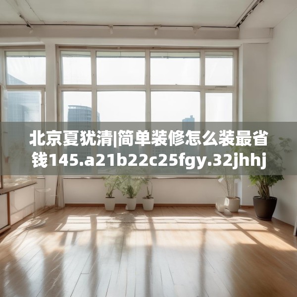 北京夏犹清|简单装修怎么装最省钱145.a21b22c25fgy.32jhhj