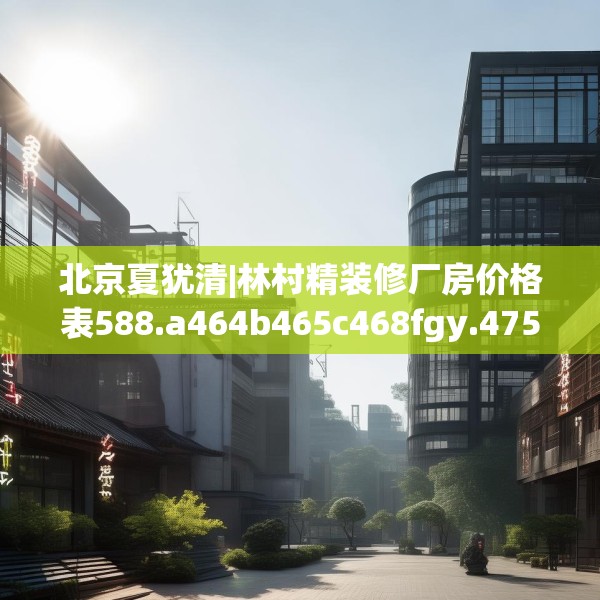 北京夏犹清|林村精装修厂房价格表588.a464b465c468fgy.475lkjl