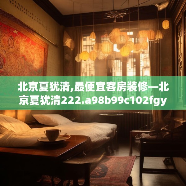 北京夏犹清,最便宜客房装修—北京夏犹清222.a98b99c102fgy.109dsfds