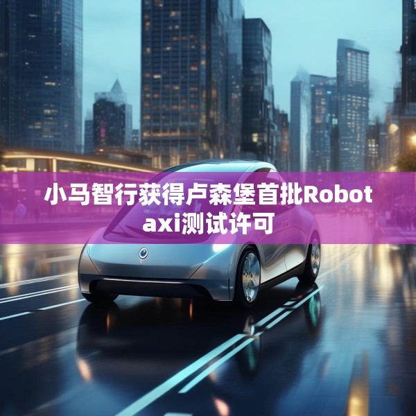 小马智行获得卢森堡首批Robotaxi测试许可