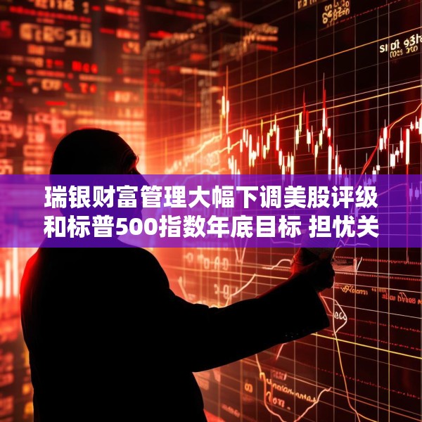 瑞银财富管理大幅下调美股评级和标普500指数年底目标 担忧关税战冲击