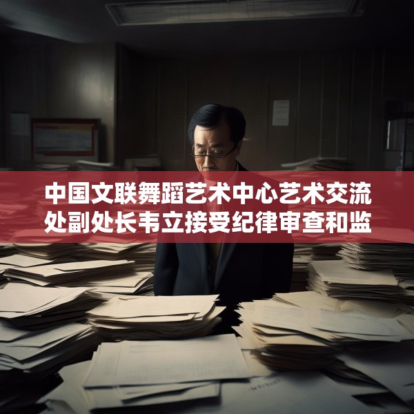 中国文联舞蹈艺术中心艺术交流处副处长韦立接受纪律审查和监察调查