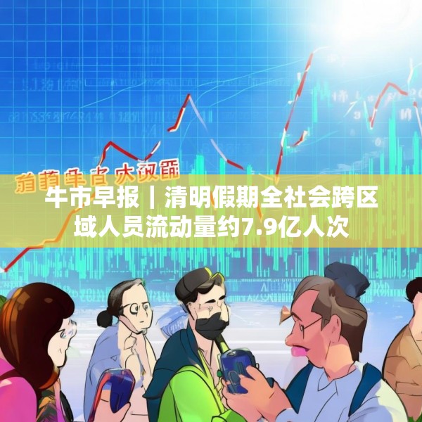 牛市早报｜清明假期全社会跨区域人员流动量约7.9亿人次
