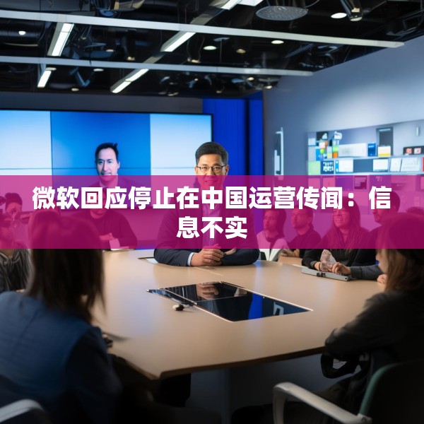 微软回应停止在中国运营传闻：信息不实