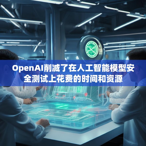 OpenAI削减了在人工智能模型安全测试上花费的时间和资源