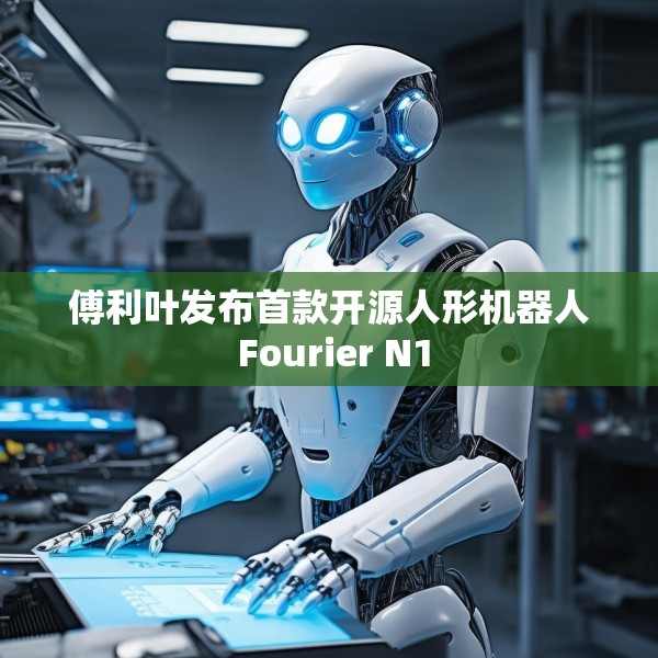 傅利叶发布首款开源人形机器人 Fourier N1