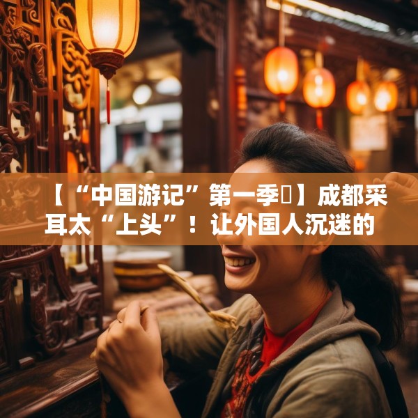 【“中国游记”第一季㉒】成都采耳太“上头”！让外国人沉迷的中式耳道SPA有多爽？